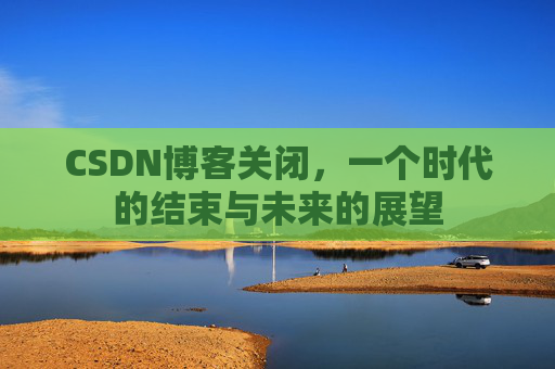 CSDN博客关闭，一个时代的结束与未来的展望